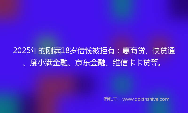 2025年的刚满18岁借钱被拒有：惠商贷、快贷通、度小满金融、京东金融、维信卡卡贷等。