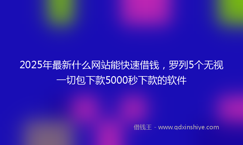 2025年最新什么网站能快速借钱，罗列5个无视一切包下款5000秒下款的软件