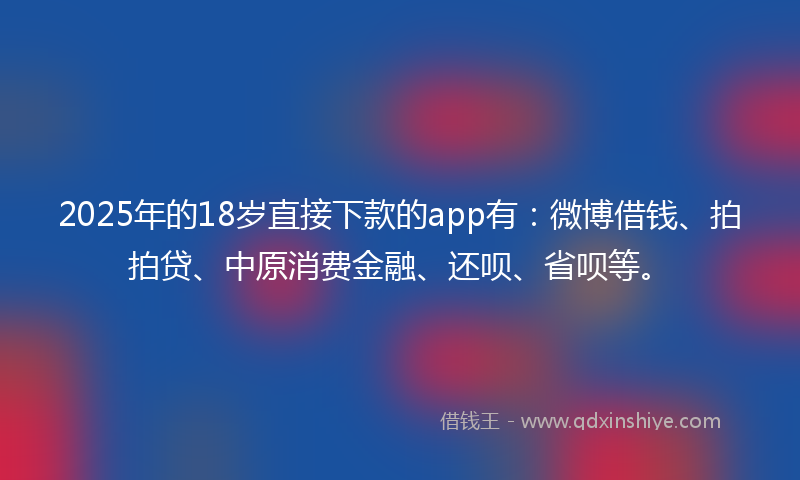 2025年的18岁直接下款的app有：微博借钱、拍拍贷、中原消费金融、还呗、省呗等。