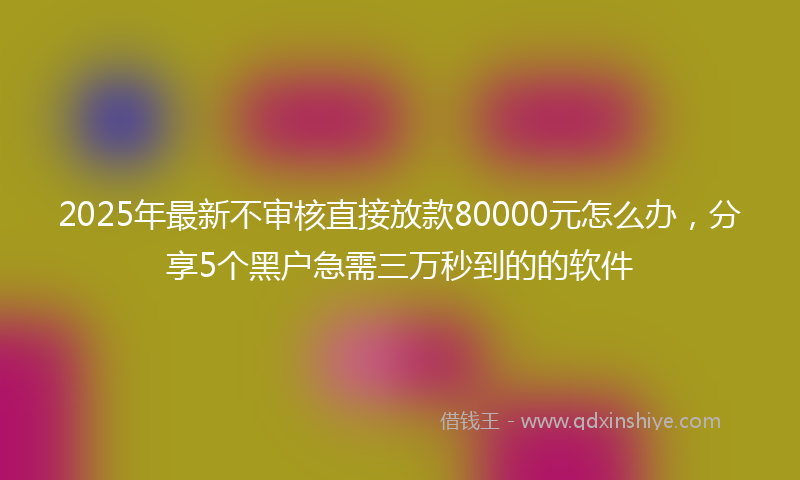 2025年最新不审核直接放款80000元怎么办，分享5个黑户急需三万秒到的的软件
