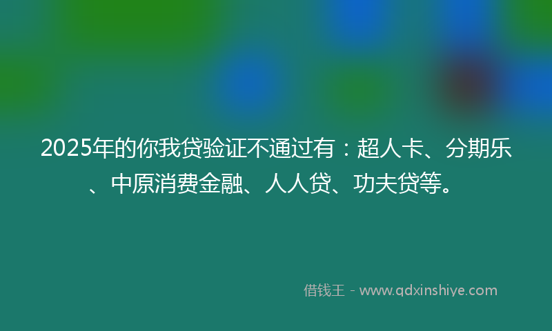2025年的你我贷验证不通过有：超人卡、分期乐、中原消费金融、人人贷、功夫贷等。