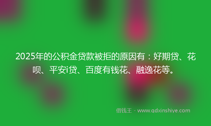 2025年的公积金贷款被拒的原因有：好期贷、花呗、平安i贷、百度有钱花、融逸花等。