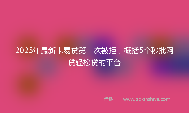 2025年最新卡易贷第一次被拒，概括5个秒批网贷轻松贷的平台