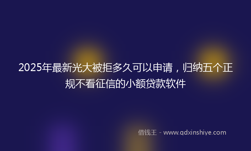 2025年最新光大被拒多久可以申请，归纳五个正规不看征信的小额贷款软件
