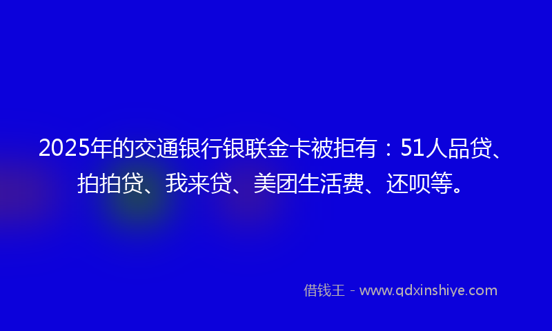 2025年的交通银行银联金卡被拒有：51人品贷、拍拍贷、我来贷、美团生活费、还呗等。
