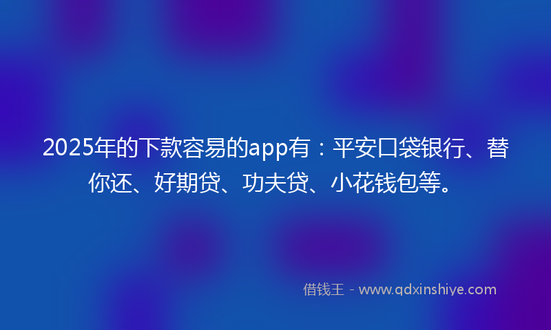 2025年的下款容易的app有：平安口袋银行、替你还、好期贷、功夫贷、小花钱包等。