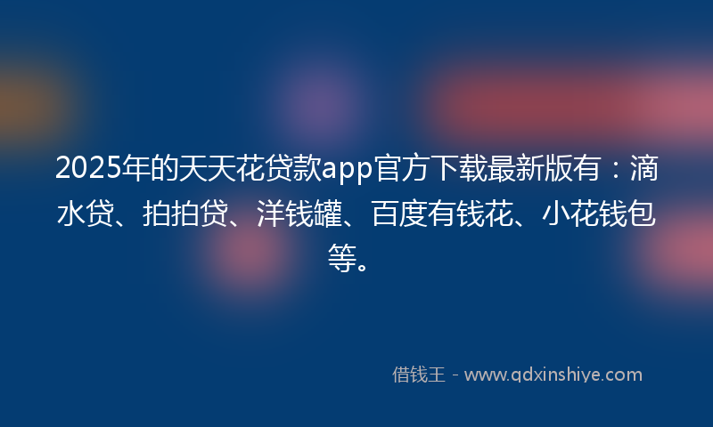 2025年的天天花贷款app官方下载最新版有：滴水贷、拍拍贷、洋钱罐、百度有钱花、小花钱包等。