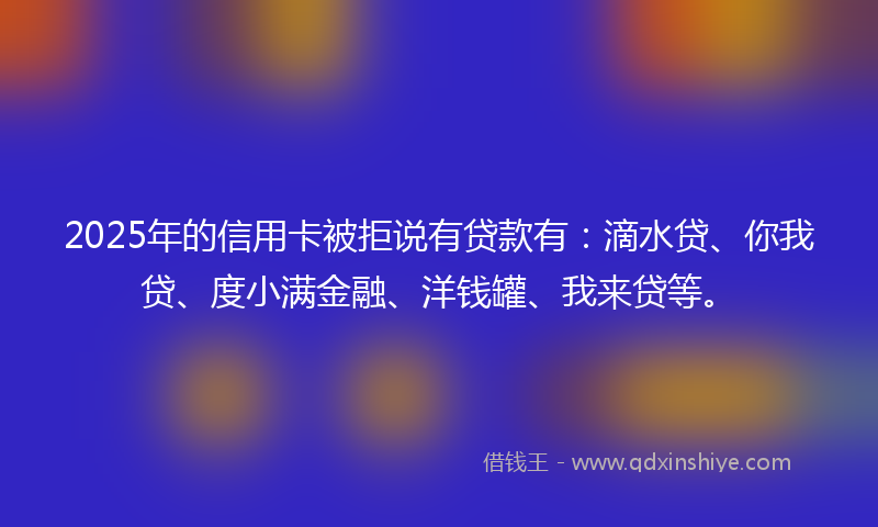 2025年的信用卡被拒说有贷款有：滴水贷、你我贷、度小满金融、洋钱罐、我来贷等。