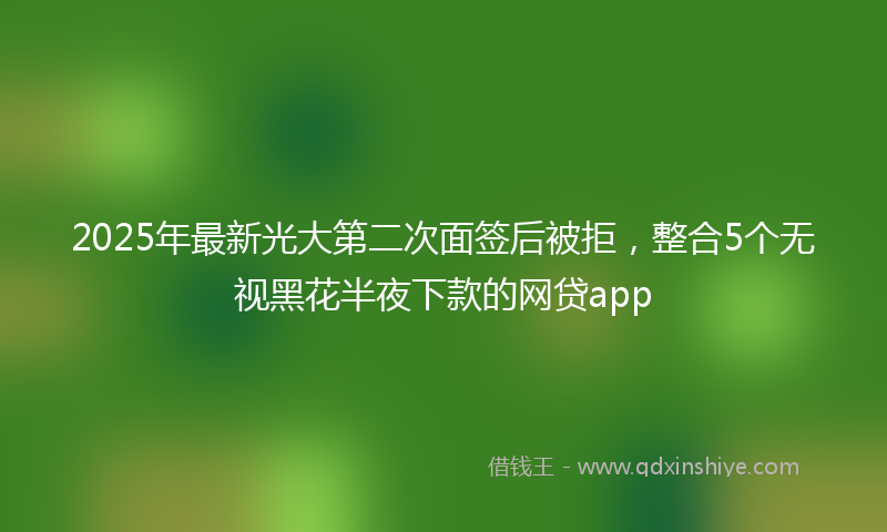 2025年最新光大第二次面签后被拒，整合5个无视黑花半夜下款的网贷app