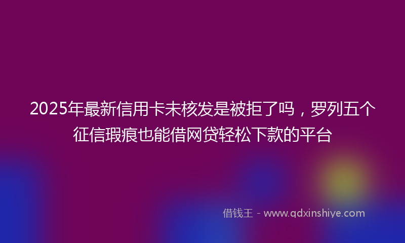 2025年最新信用卡未核发是被拒了吗，罗列五个征信瑕疵也能借网贷轻松下款的平台