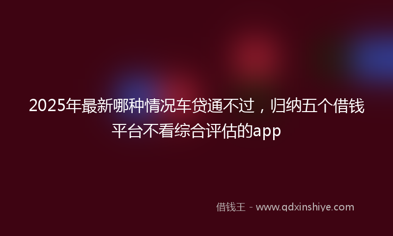 2025年最新哪种情况车贷通不过，归纳五个借钱平台不看综合评估的app