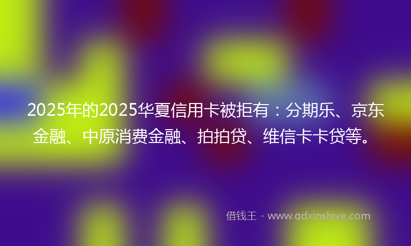 2025年的2025华夏信用卡被拒有：分期乐、京东金融、中原消费金融、拍拍贷、维信卡卡贷等。