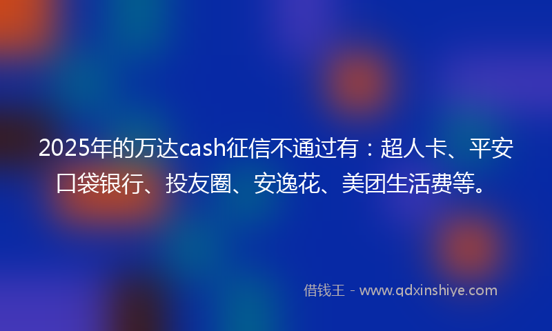 2025年的万达cash征信不通过有：超人卡、平安口袋银行、投友圈、安逸花、美团生活费等。