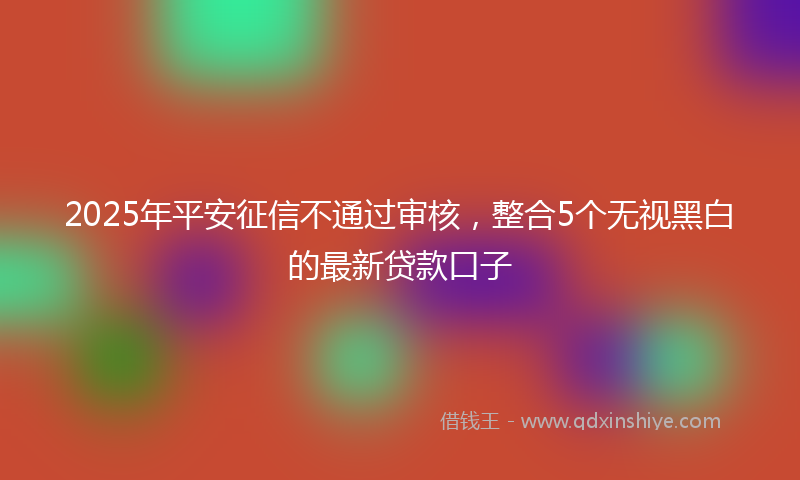 2025年平安征信不通过审核，整合5个无视黑白的最新贷款口子
