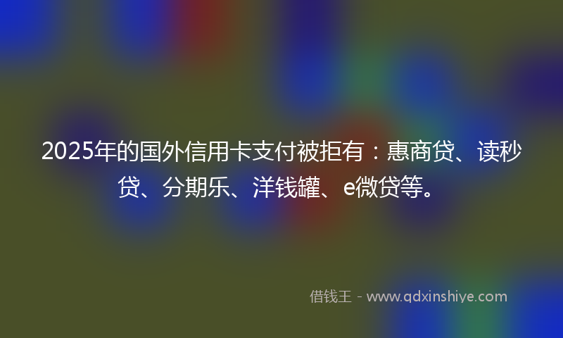 2025年的国外信用卡支付被拒有：惠商贷、读秒贷、分期乐、洋钱罐、e微贷等。