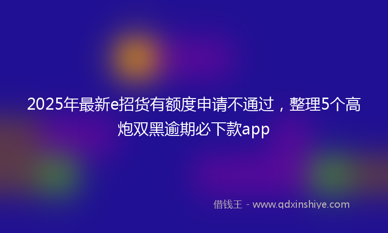2025年最新e招货有额度申请不通过，整理5个高炮双黑逾期必下款app
