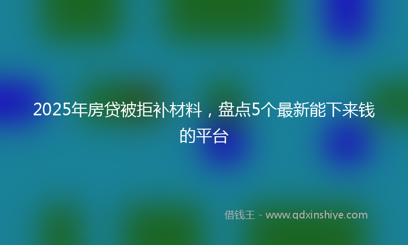 2025年房贷被拒补材料，盘点5个最新能下来钱的平台