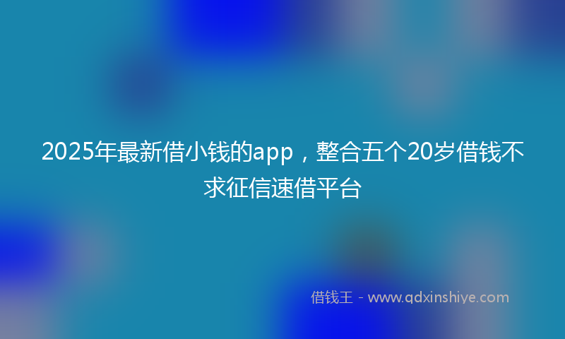 2025年最新借小钱的app，整合五个20岁借钱不求征信速借平台