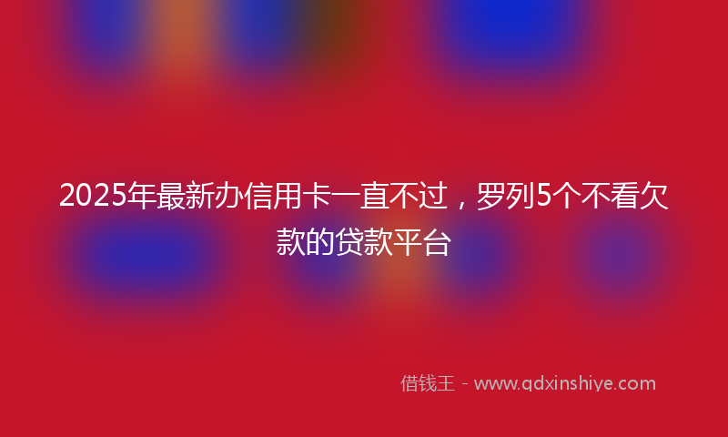 2025年最新办信用卡一直不过，罗列5个不看欠款的贷款平台