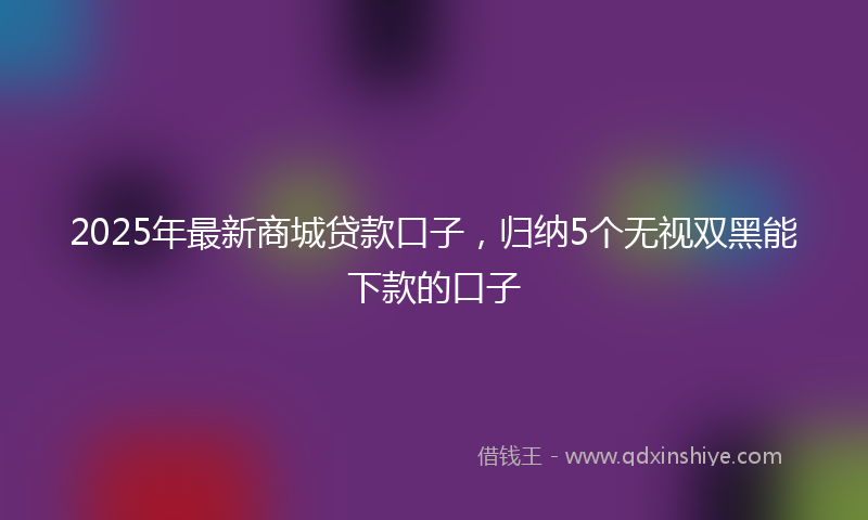 2025年最新商城贷款口子，归纳5个无视双黑能下款的口子