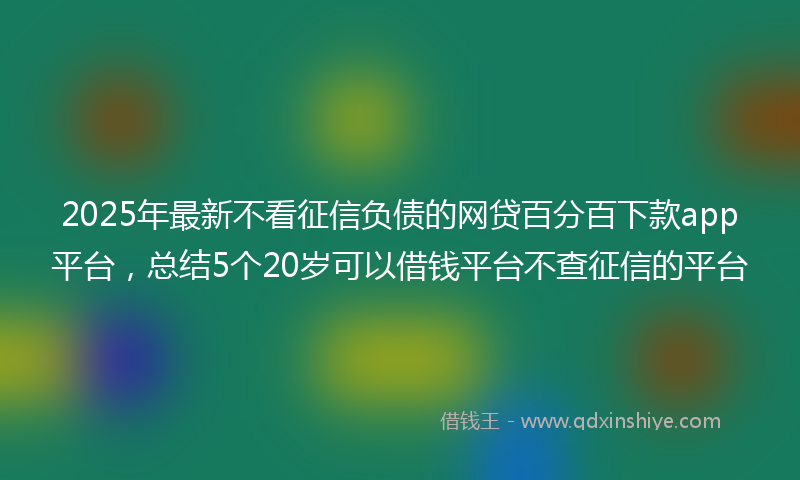2025年最新不看征信负债的网贷百分百下款app平台，总结5个20岁可以借钱平台不查征信的平台