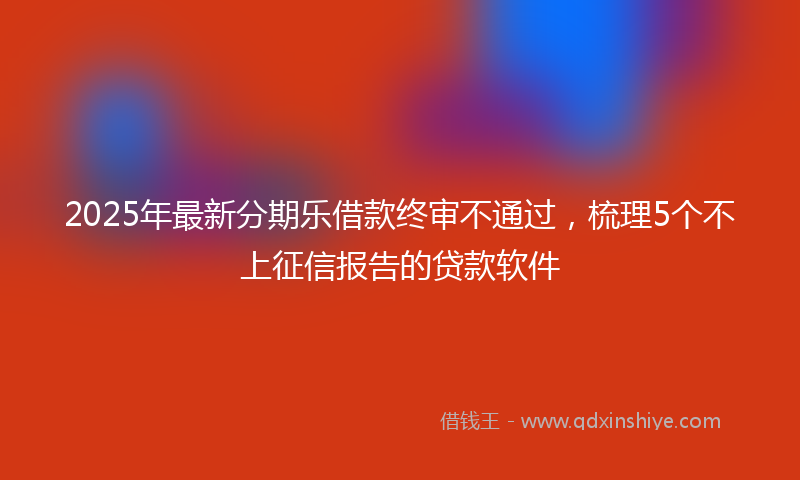 2025年最新分期乐借款终审不通过，梳理5个不上征信报告的贷款软件