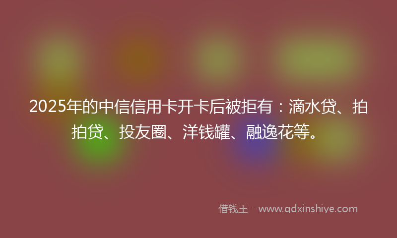 2025年的中信信用卡开卡后被拒有：滴水贷、拍拍贷、投友圈、洋钱罐、融逸花等。