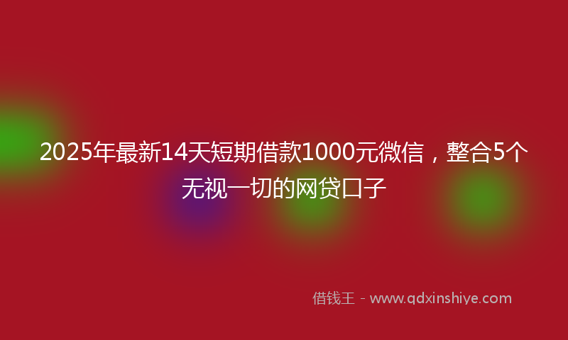 2025年最新14天短期借款1000元微信，整合5个无视一切的网贷口子