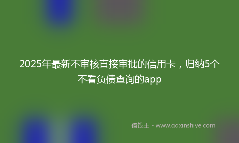 2025年最新不审核直接审批的信用卡，归纳5个不看负债查询的app