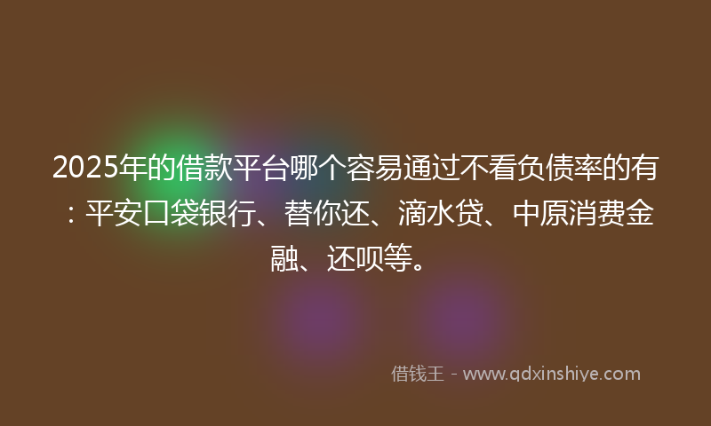 2025年的借款平台哪个容易通过不看负债率的有：平安口袋银行、替你还、滴水贷、中原消费金融、还呗等。
