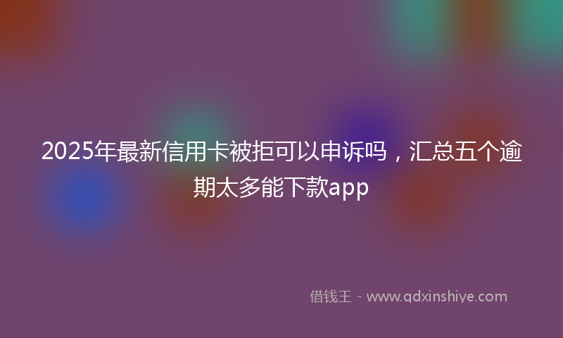 2025年最新信用卡被拒可以申诉吗，汇总五个逾期太多能下款app
