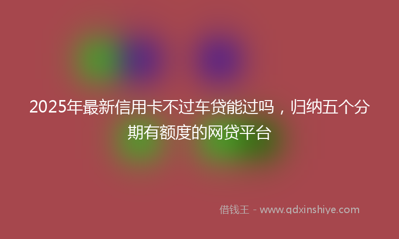 2025年最新信用卡不过车贷能过吗，归纳五个分期有额度的网贷平台