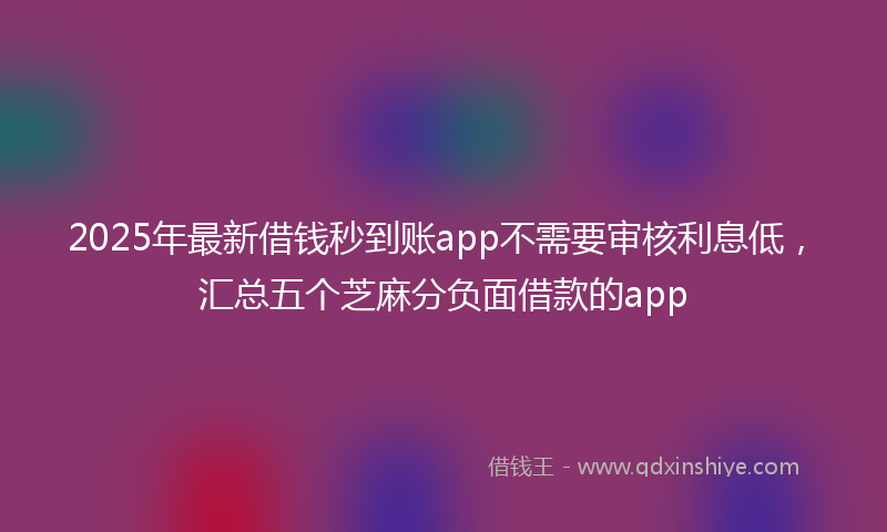 2025年最新借钱秒到账app不需要审核利息低，汇总五个芝麻分负面借款的app