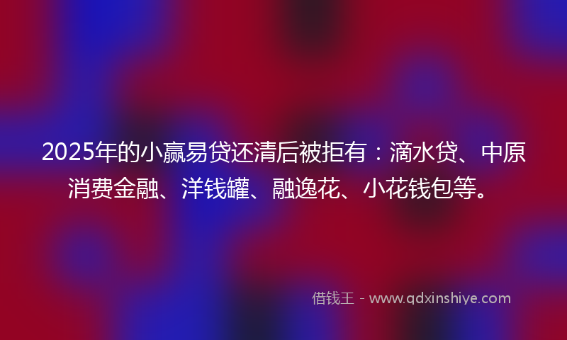 2025年的小赢易贷还清后被拒有：滴水贷、中原消费金融、洋钱罐、融逸花、小花钱包等。