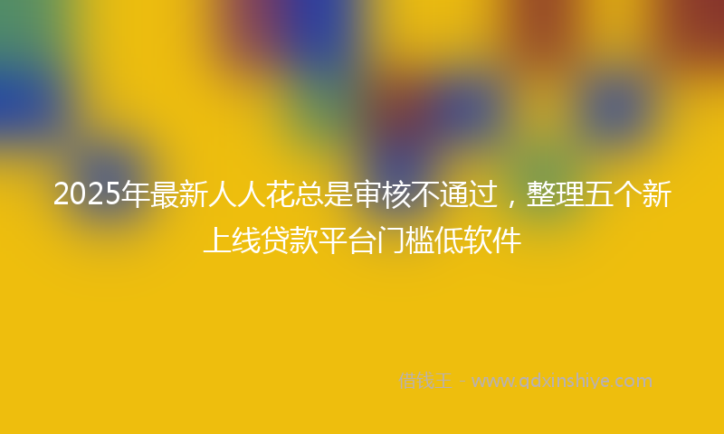 2025年最新人人花总是审核不通过，整理五个新上线贷款平台门槛低软件