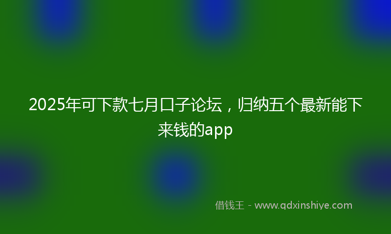 2025年可下款七月口子论坛，归纳五个最新能下来钱的app