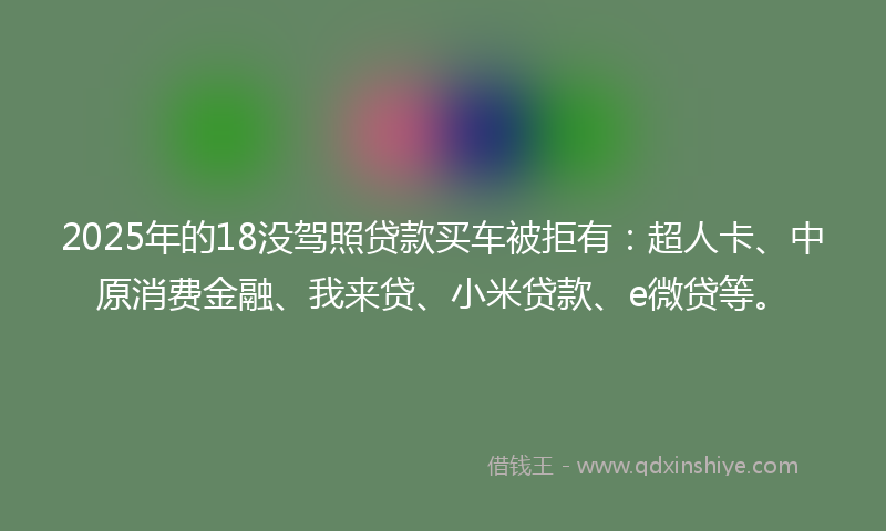 2025年的18没驾照贷款买车被拒有：超人卡、中原消费金融、我来贷、小米贷款、e微贷等。