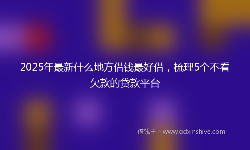 2025年最新什么地方借钱最好借，梳理5个不看欠款的贷款平台