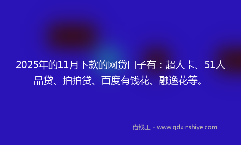 2025年的11月下款的网贷口子有：超人卡、51人品贷、拍拍贷、百度有钱花、融逸花等。