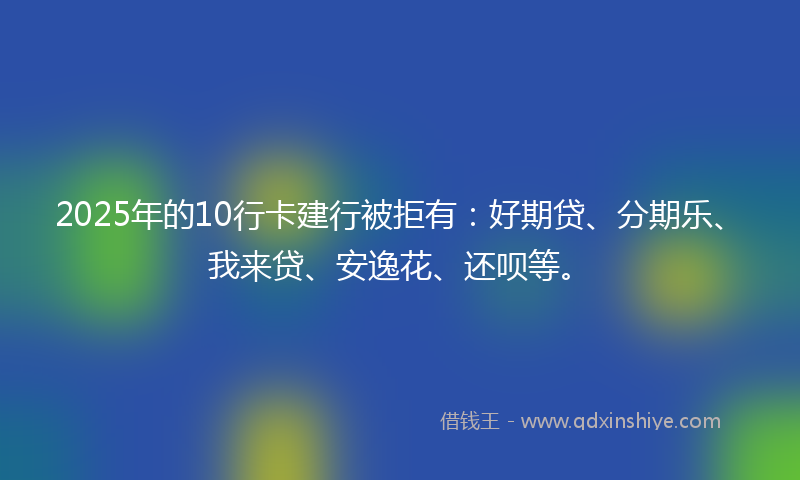 2025年的10行卡建行被拒有：好期贷、分期乐、我来贷、安逸花、还呗等。