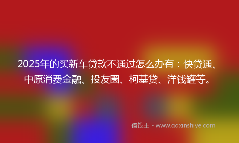 2025年的买新车贷款不通过怎么办有：快贷通、中原消费金融、投友圈、柯基贷、洋钱罐等。