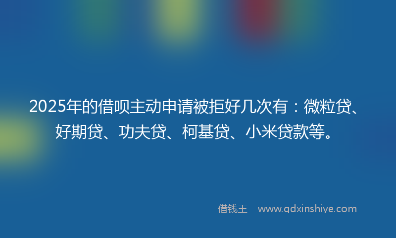 2025年的借呗主动申请被拒好几次有：微粒贷、好期贷、功夫贷、柯基贷、小米贷款等。