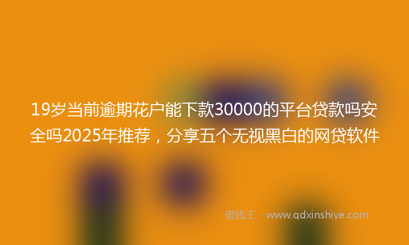 19岁当前逾期花户能下款30000的平台贷款吗安全吗2025年推荐，分享五个无视黑白的网贷软件