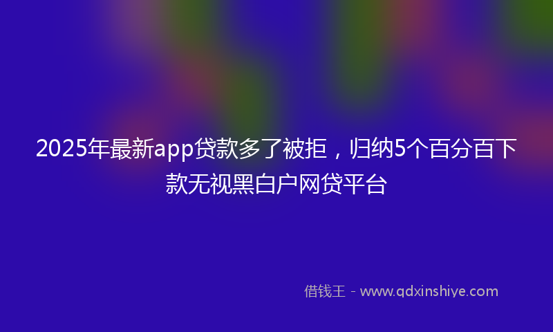 2025年最新app贷款多了被拒，归纳5个百分百下款无视黑白户网贷平台