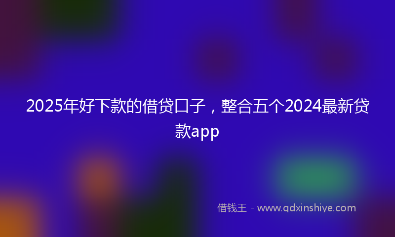 2025年好下款的借贷口子，整合五个2024最新贷款app