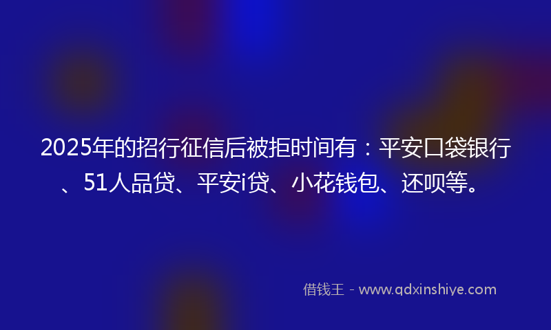 2025年的招行征信后被拒时间有：平安口袋银行、51人品贷、平安i贷、小花钱包、还呗等。