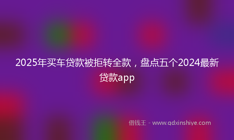 2025年买车贷款被拒转全款，盘点五个2024最新贷款app