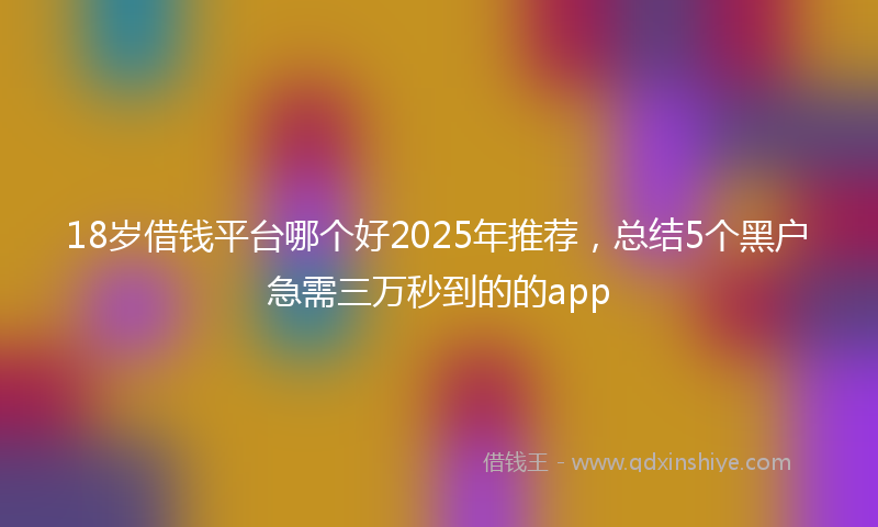 18岁借钱平台哪个好2025年推荐，总结5个黑户急需三万秒到的的app