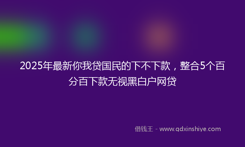 2025年最新你我贷国民的下不下款，整合5个百分百下款无视黑白户网贷