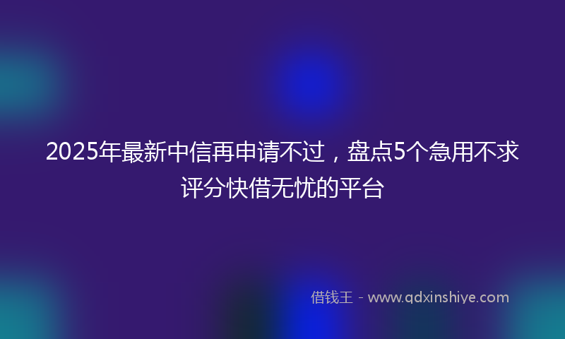 2025年最新中信再申请不过，盘点5个急用不求评分快借无忧的平台